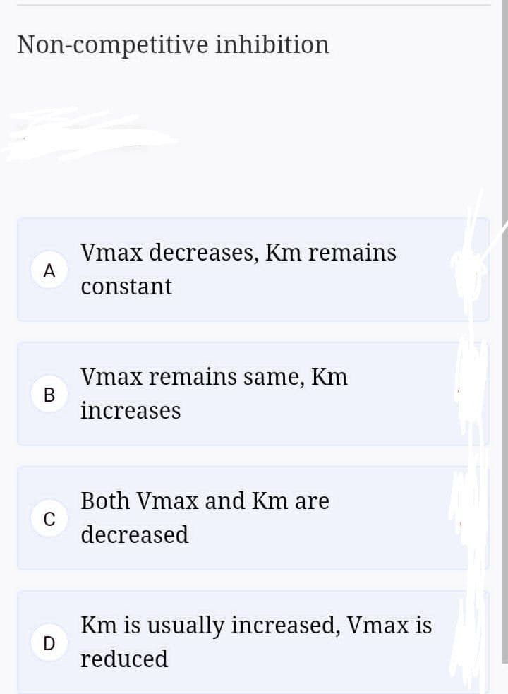 Non-competitive inhibition
Vmax decreases, Km remains
A
constant
Vmax remains same, Km
increases
Both Vmax and Km are
decreased
Km is usually increased, Vmax is
reduced
