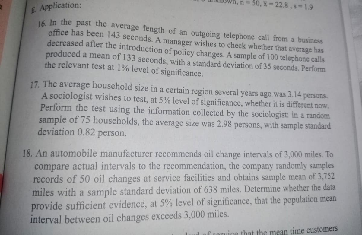 /n, n = 50, x= 22.8, s=1.9
E. Application:
16. In the past the average length of an outgoing telephone call from a business
office has been 143 seconds. A manager wishes to check whether that average has
decreased after the introduction of policy changes. A sample of 100 telephone calls
produced a mean of 133 seconds, with a standard deviation of 35 seconds. Perform
the relevant test at 1% level of significance.
17. The average household size in a certain region several years ago was 3.14 persons.
A sociologist wishes to test, at 5% level of significance, whether it is different now.
Perform the test using the information collected by the sociologist: in a random
sample of 75 households, the average size was 2.98 persons, with sample standard
deviation 0.82 person.
18. An automobile manufacturer recommends oil change intervals of 3,000 miles. To
compare actual intervals to the recommendation, the company randomly samples
records of 50 oil changes at service facilities and obtains sample mean of 3,752
miles with a sample standard deviation of 638 miles. Determine whether the data
provide sufficient evidence, at 5% level of significance, that the population mean
interval between oil changes exceeds 3,000 miles.
of cervice that the mean time customers