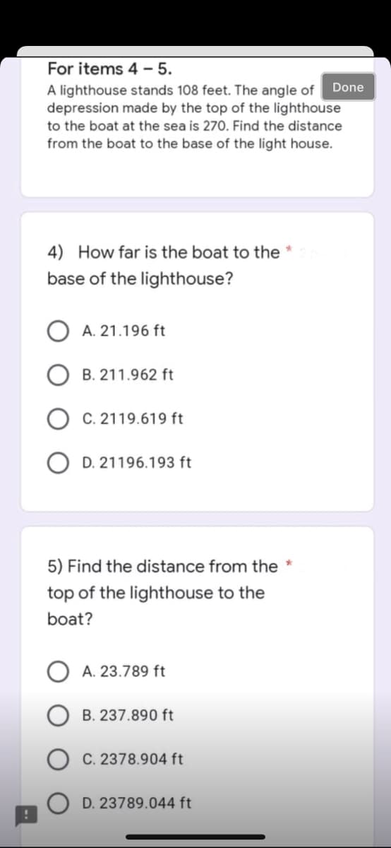 For items 4-5.
A lighthouse stands 108 feet. The angle of Done
depression made by the top of the lighthouse
to the boat at the sea is 270. Find the distance
from the boat to the base of the light house.
4) How far is the boat to the *
base of the lighthouse?
A. 21.196 ft
B. 211.962 ft
C. 2119.619 ft
OD. 21196.193 ft
5) Find the distance from the
top of the lighthouse to the
boat?
A. 23.789 ft
B. 237.890 ft
C. 2378.904 ft
D. 23789.044 ft