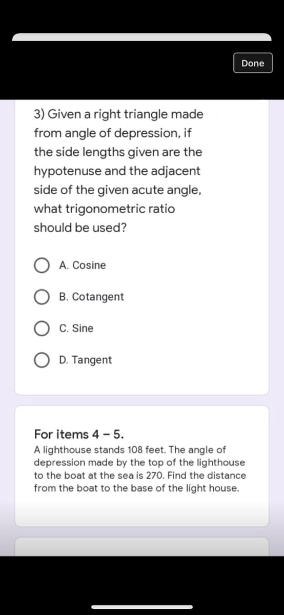 Done
3) Given a right triangle made
from angle of depression, if
the side lengths given are the
hypotenuse and the adjacent
side of the given acute angle,
what trigonometric ratio
should be used?
A. Cosine
B. Cotangent
C. Sine
D. Tangent
For items 4 - 5.
A lighthouse stands 108 feet. The angle of
depression made by the top of the lighthouse
to the boat at the sea is 270. Find the distance
from the boat to the base of the light house.