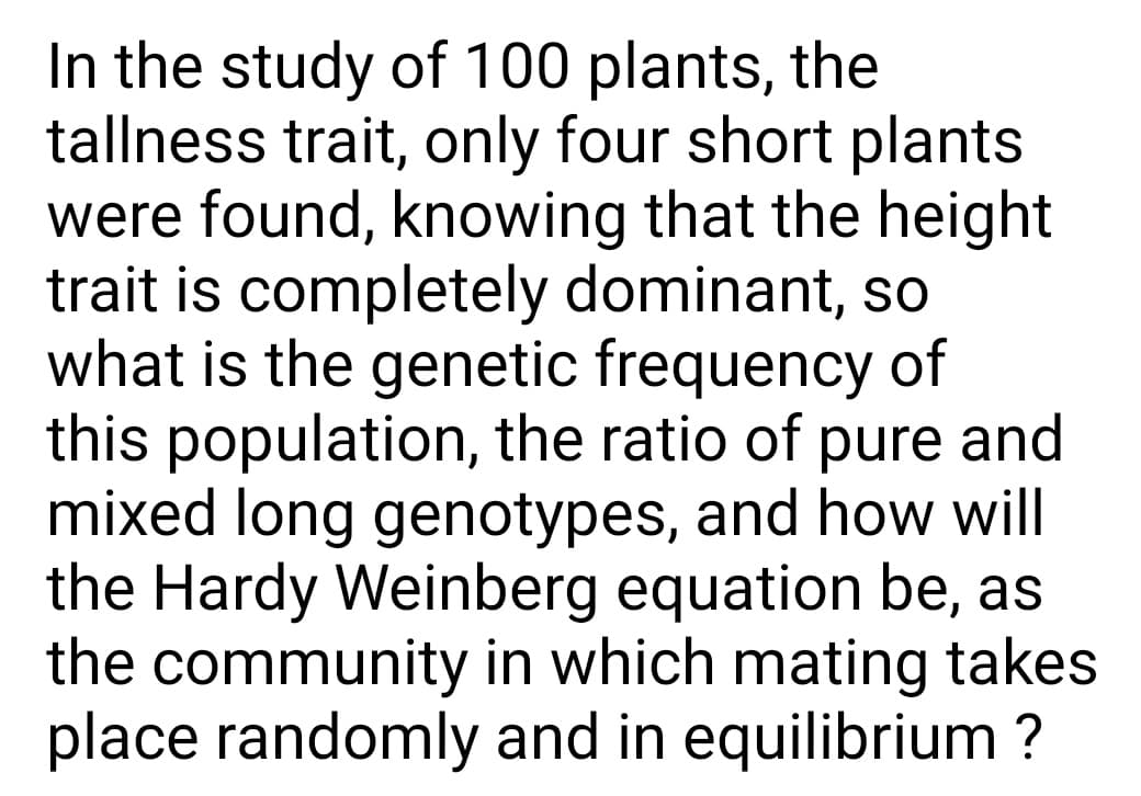 In the study of 100 plants, the
tallness trait, only four short plants
were found, knowing that the height
trait is completely dominant, so
what is the genetic frequency of
this population, the ratio of pure and
mixed long genotypes, and how will
the Hardy Weinberg equation be, as
the community in which mating takes
place randomly and in equilibrium ?
