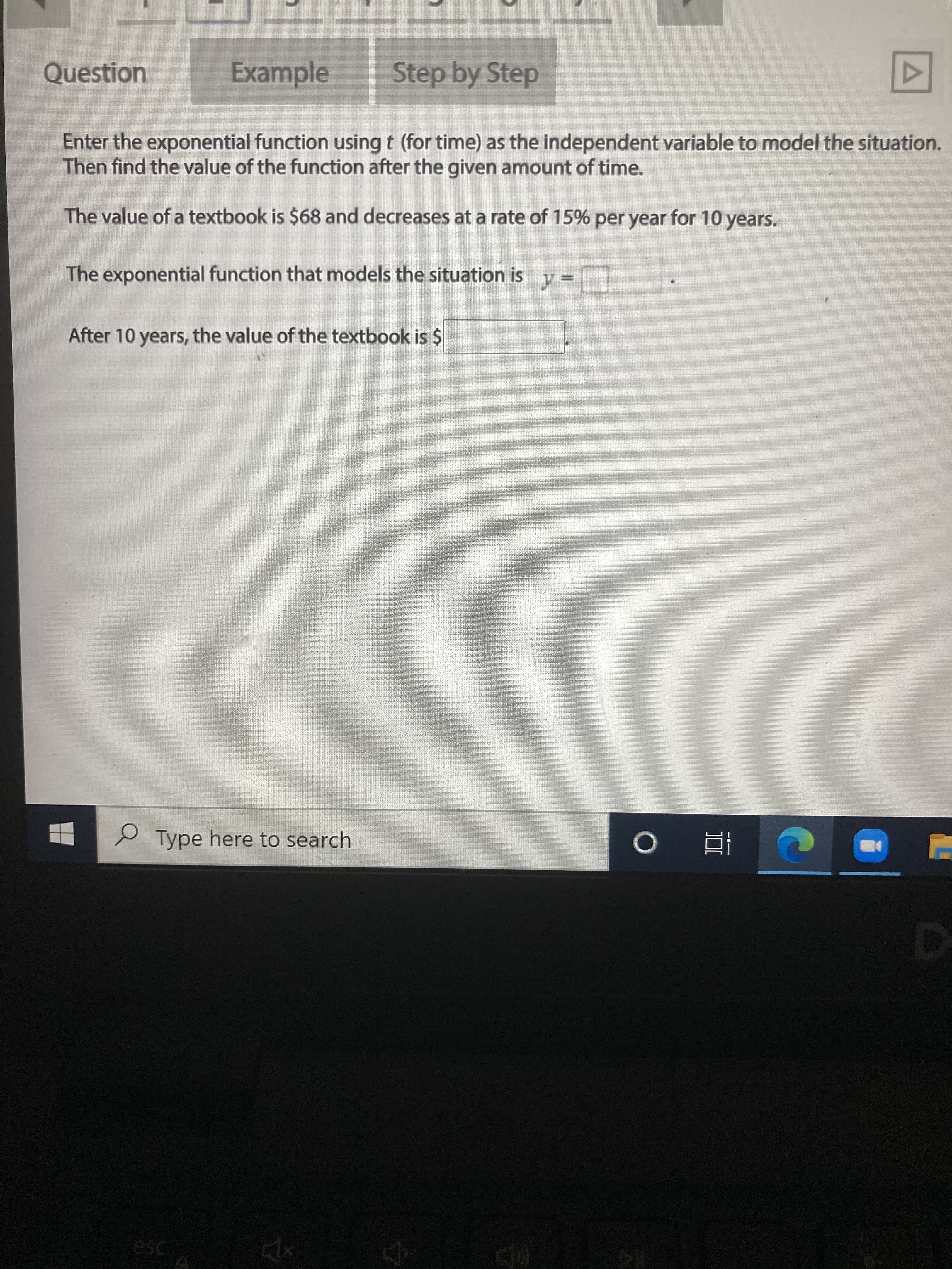 Enter the exponential function using t (for time) as the independent variable to model the situation.
Then find the value of the function after the given amount of time.
The value of a textbook is $68 and decreases at a rate of 15% per year for 10 years.
The exponential function that models the situation is
After 10 years, the value of the textbook is $
