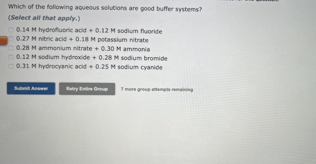 Which of the following aqueous solutions are good buffer systems?
(Select all that apply.)
0.14 M hydrofluoric acid + 0.12 M sodium fluoride
0.27 M nitric acid + 0.18 M potassium nitrate
0.28 M ammonium nitrate + 0.30 M ammonia
0.12 M sodium hydroxide + 0.28 M sodium bromide
0.31 M hydrocyanic acid + 0.25 M sodium cyanide
Submit Answer
Retry Entire Group
7 more group attempts remaining