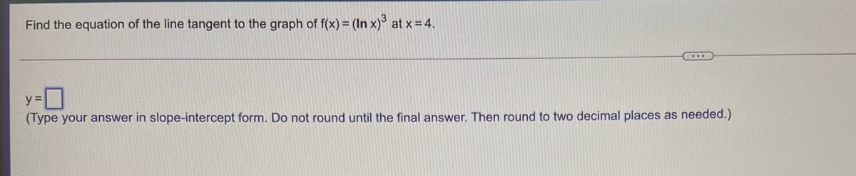 Find the equation of the line tangent to the graph of f(x) = (In x)³ at x = 4.
y =|
(Type your answer in slope-intercept form. Do not round until the final answer. Then round to two decimal places as needed.)
