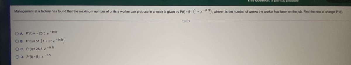 Management at a factory has found that the maximum number of units a worker can produce in a week
NOSSod (shunod e suonsanb sL
given by P(I) = 51 (1-e0b). where t is the number of weeks the worker has been on the job. Find the rate of change P').
OA P'()= - 25.5 e0.51
OB. P'(1) = 51 (1+0.5e -0.51)
OC. P'(1) = 25.5 e0.5t
OD. P'(t) = 51 e-0.51
