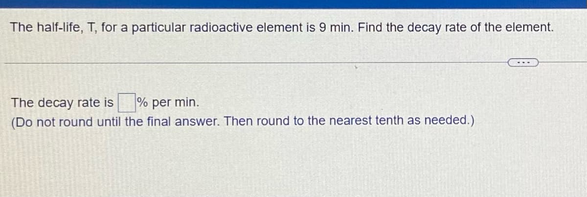 The half-life, T, for a particular radioactive element is 9 min. Find the decay rate of the element.
The decay rate is
% per min.
(Do not round until the final answer. Then round to the nearest tenth as needed.)
