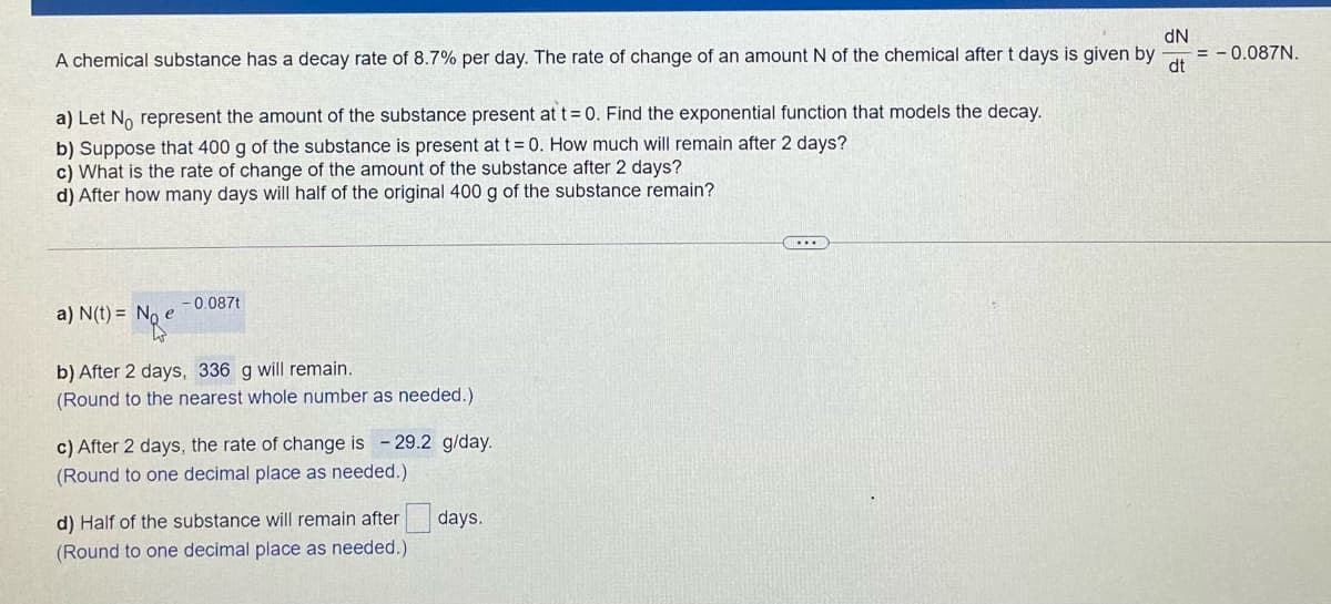 dN
= - 0.087N.
dt
A chemical substance has a decay rate of 8.7% per day. The rate of change of an amount N of the chemical after t days is given by
a) Let No represent the amount of the substance present at t= 0. Find the exponential function that models the decay.
b) Suppose that 400 g of the substance is present at t = 0. How much will remain after 2 days?
c) What is the rate of change of the amount of the substance after 2 days?
d) After how many days will half of the original 400 g of the substance remain?
0.087t
a) N(t) = No e
b) After 2 days, 336 g will remain.
(Round to the nearest whole number as needed.)
c) After 2 days, the rate of change is - 29.2 g/day.
(Round to one decimal place as needed.)
d) Half of the substance will remain after
days.
(Round to one decimal place as needed.)
