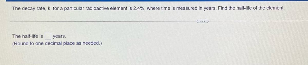 The decay rate, k, for a particular radioactive element is 2.4%, where time is measured in years. Find the half-life of the element.
The half-life is years.
(Round to one decimal place as needed.)
