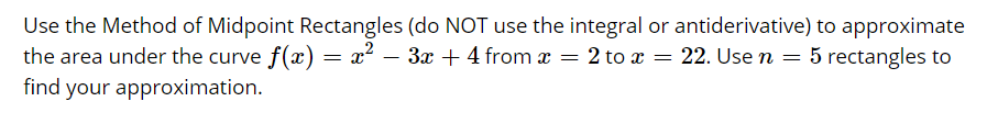 Use the Method of Midpoint Rectangles (do NOT use the integral or antiderivative) to approximate
the area under the curve f(x)
find your approximation.
= x² – 3x +4 from x = 2 to x = 22. Use n = 5 rectangles to
