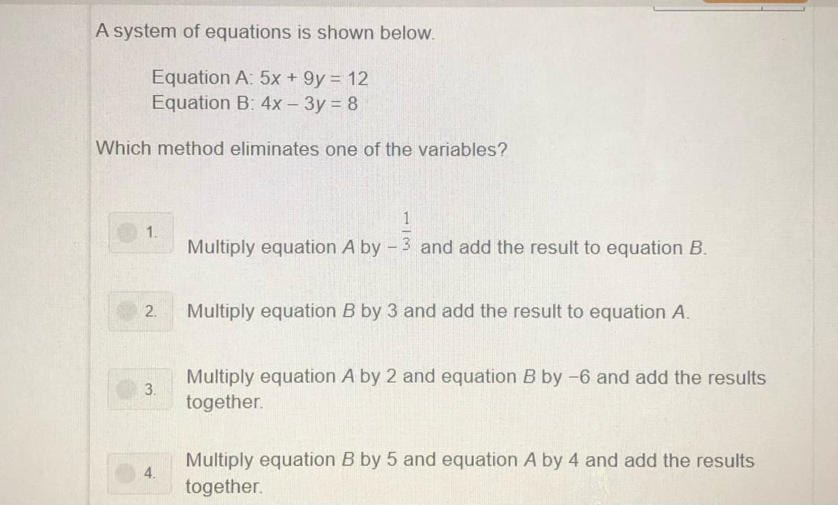 A system of equations is shown below.
Equation A: 5x + 9y = 12
Equation B: 4x- 3y = 8
Which method eliminates one of the variables?
1
1.
Multiply equation A by - 3 and add the result to equation B.
2.
Multiply equation B by 3 and add the result to equation A.
Multiply equation A by 2 and equation B by -6 and add the results
3.
together.
Multiply equation B by 5 and equation A by 4 and add the results
4.
together.
