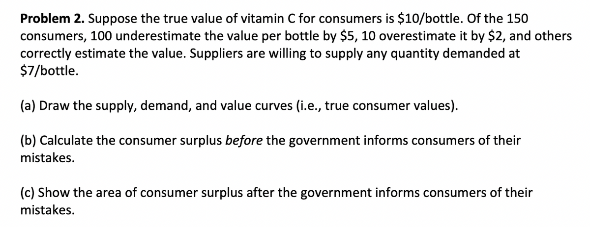 Problem 2. Suppose the true value of vitamin C for consumers is $10/bottle. Of the 150
consumers, 100 underestimate the value per bottle by $5, 10 overestimate it by $2, and others
correctly estimate the value. Suppliers are willing to supply any quantity demanded at
$7/bottle.
(a) Draw the supply, demand, and value curves (i.e., true consumer values).
(b) Calculate the consumer surplus before the government informs consumers of their
mistakes.
(c) Show the area of consumer surplus after the government informs consumers of their
mistakes.