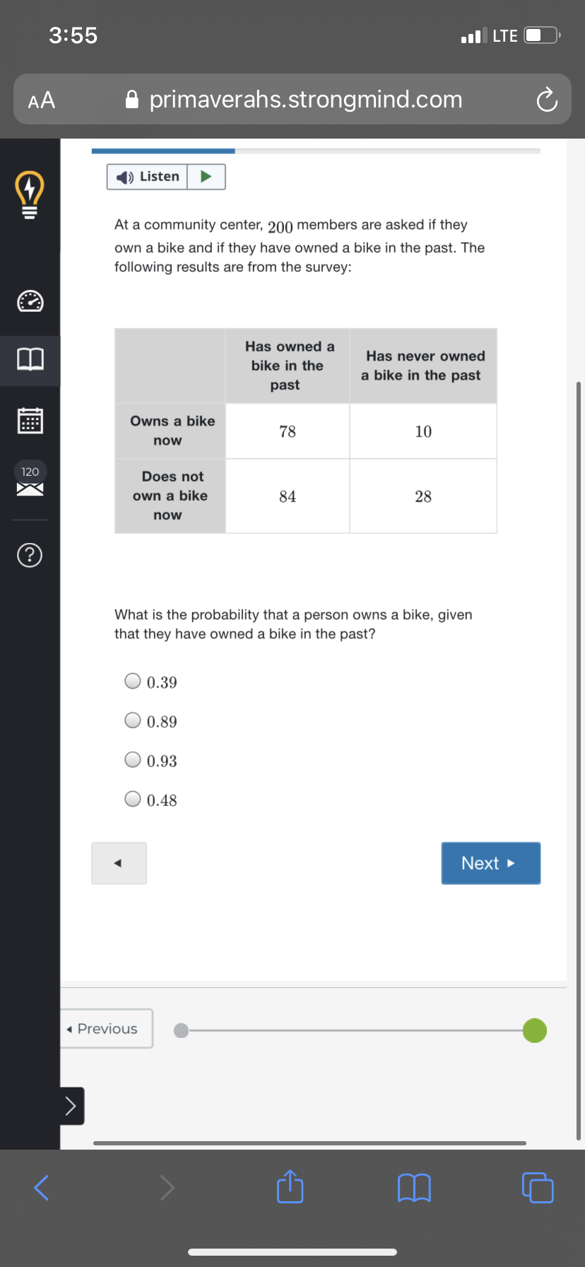 3:55
ul LTE
AA
A primaverahs.strongmind.com
1) Listen
At a community center, 200 members are asked if they
own a bike and if they have owned a bike in the past. The
following results are from the survey:
Has owned a
Has never owned
bike in the
a bike in the past
past
Owns a bike
78
10
now
120
Does not
own a bike
84
28
now
What is the probability that a person owns a bike, given
that they have owned a bike in the past?
0.39
0.89
0.93
0.48
Next
« Previous
