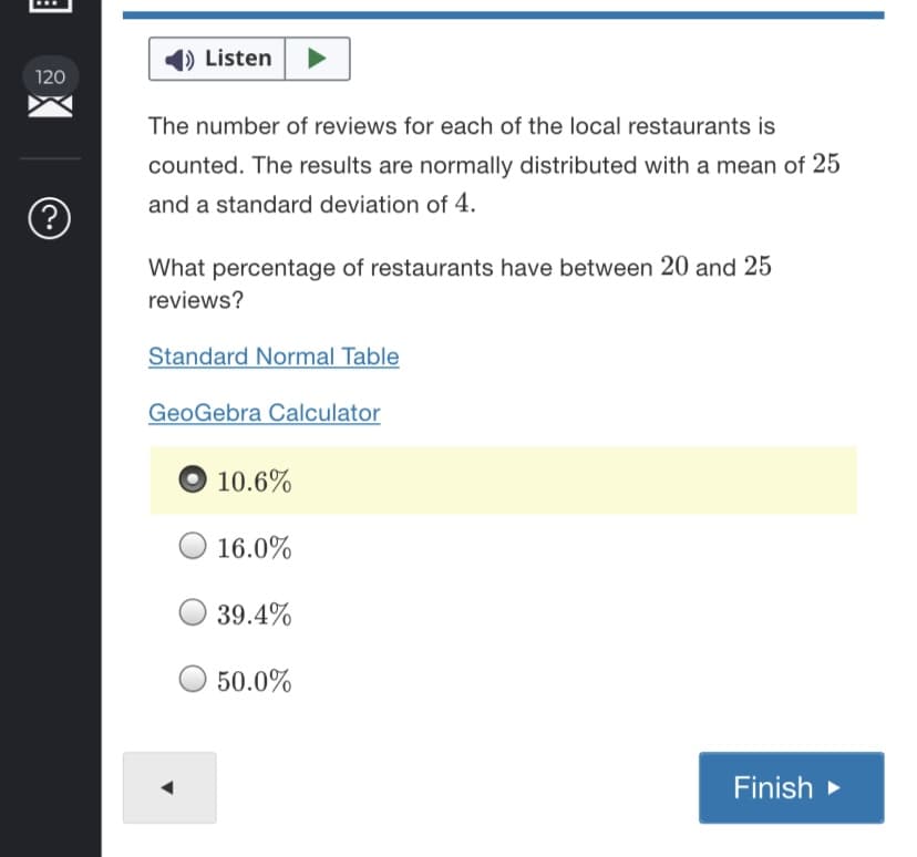 () Listen
120
The number of reviews for each of the local restaurants is
counted. The results are normally distributed with a mean of 25
and a standard deviation of 4.
What percentage of restaurants have between 20 and 25
reviews?
Standard Normal Table
GeoGebra Calculator
10.6%
16.0%
39.4%
50.0%
Finish >

