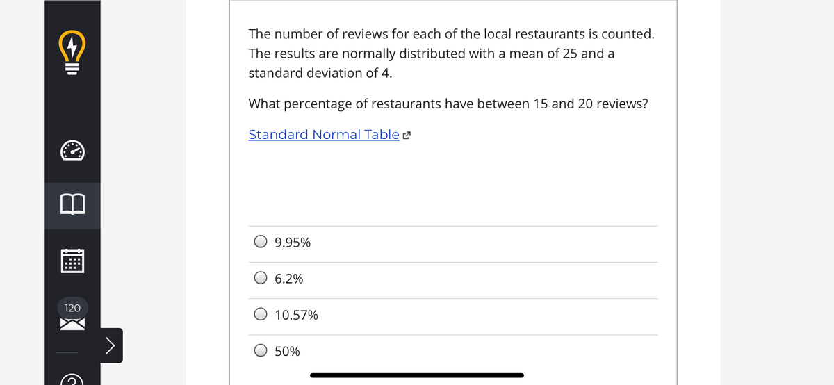The number of reviews for each of the local restaurants is counted.
The results are normally distributed with a mean of 25 and a
standard deviation of 4.
What percentage of restaurants have between 15 and 20 reviews?
Standard Normal Table 2
9.95%
6.2%
120
10.57%
50%
