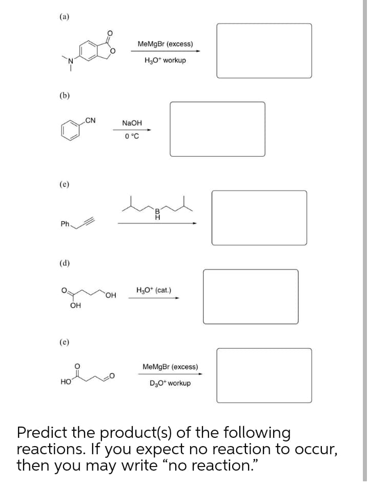 (a)
MeMgBr (excess)
H3O* workup
(b)
CN
NaOH
0 °C
(e)
Ph.
(d)
H,O* (cat.)
OH
Он
(e)
MeMgBr (excess)
HO
D,O* workup
Predict the product(s) of the following
reactions. If you expect no reaction to occur,
then you may write “no reaction."
