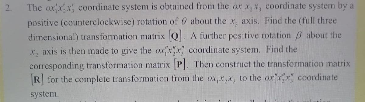 2.
The ox x,x coordinate system is obtained from the ox, x,x, coordinate system by a
positive (counterclockwise) rotation of 0 about the x, axis. Find the (full three
dimensional) transformation matrix Q. A further positive rotation B about the
x, axis is then made to give the ox"x"x coordinate system. Find the
corresponding transformation matrix P. Then construct the transformation matrix
R for the complete transformation from the ox, x, x, to the oxx"x coordinate
system.
11
