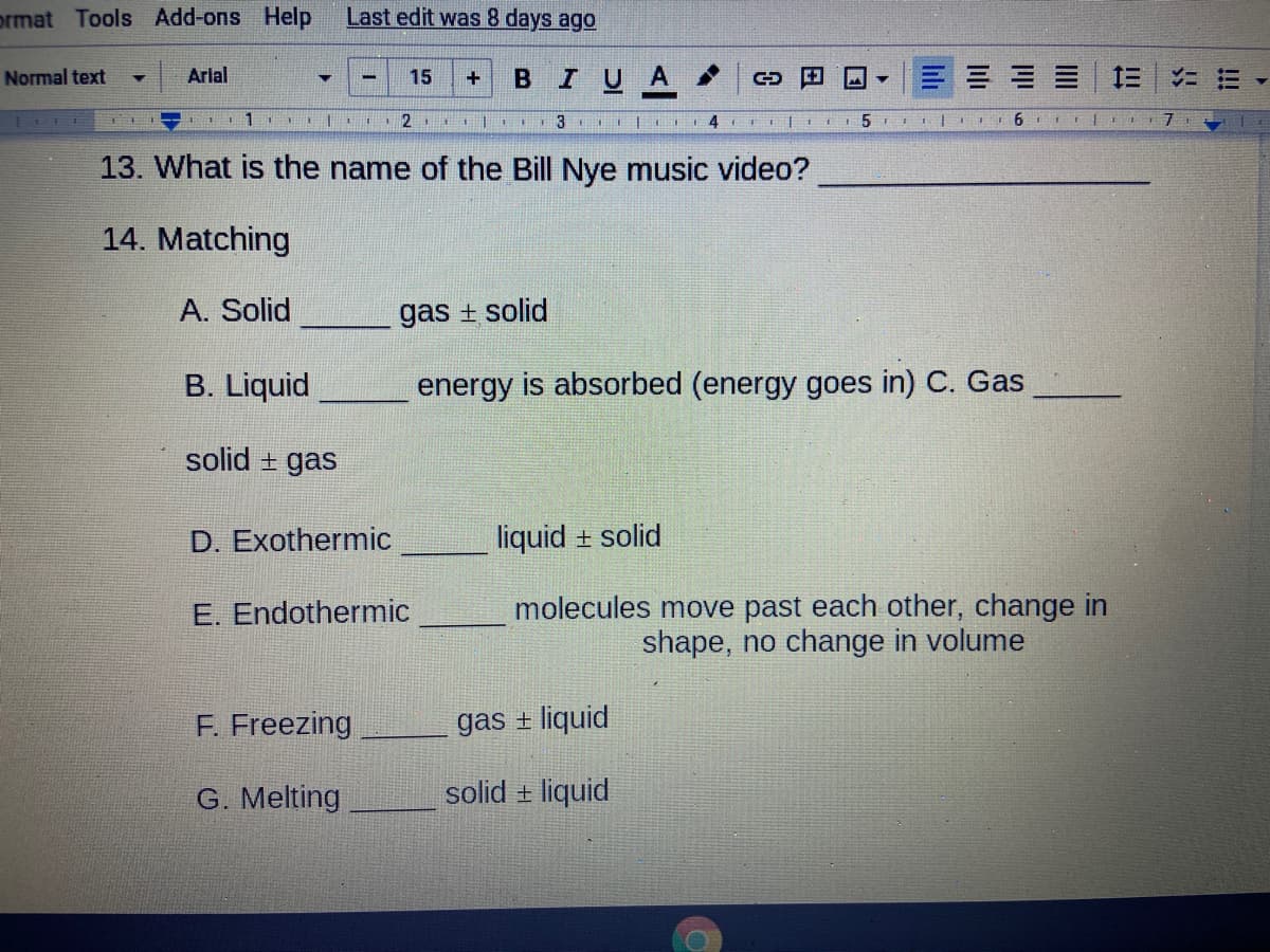 prmat Tools Add-ons Help
Last edit was 8 days ago
Normal text
Arial
15
BIUA
三| 三|ニ三
L I 2 | 3 E 4 I 5 I 1 6I!
13. What is the name of the Bill Nye music video?
14. Matching
A. Solid
gas + solid
B. Liquid
energy is absorbed (energy goes in) C. Gas
solid + gas
D. Exothermic
liquid + solid
molecules move past each other, change in
shape, no change in volume
E. Endothermic
F. Freezing
gas + liquid
G. Melting
solid + liquid
