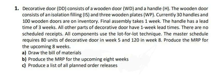 1. Decorative door (DD) consists of a wooden door (WD) and a handle (H). The wooden door
consists of an isolation filling (IS) and three wooden plates (WP). Currently 30 handles and
100 wooden doors are on inventory. Final assembly takes 1 week. The handle has a lead
time of 3 weeks. All other parts of decorative door have 1-week lead times. There are no
scheduled receipts. All components use the lot-for-lot technique. The master schedule
requires 80 units of decorative door in week 5 and 120 in week 8. Produce the MRP for
the upcoming 8 weeks.
a) Draw the bill of materials
b) Produce the MRP for the upcoming eight weeks
c) Produce a list of all planned order releases
