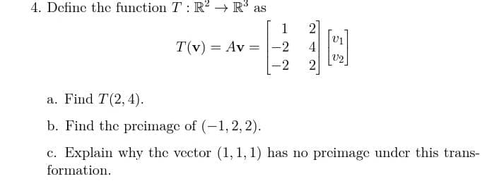 4. Define the function T: R? → R as
1
T(v) = Av = |-2
4
V2
%3D
-2
a. Find T(2, 4).
b. Find the prcimage of (-1, 2, 2).
c. Explain why the vector (1, 1, 1) has no preimage under this trans-
formation.
