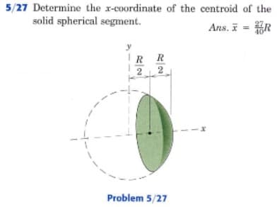 5/27 Determine the x-coordinate of the centroid of the
solid spherical segment.
Ans. i = ER
y
IR R
2 2
Problem 5/27
