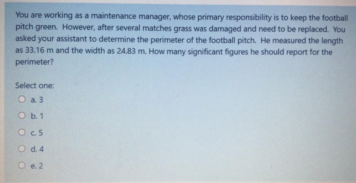 You are working as a maintenance manager, whose primary responsibility is to keep the football
pitch green. However, after several matches grass was damaged and need to be replaced. You
asked your assistant to determine the perimeter of the football pitch. He measured the length
as 33.16 m and the width as 24.83 m. How many significant figures he should report for the
perimeter?
Select one:
O a. 3
O b. 1
O c. 5
O d. 4
O e. 2
