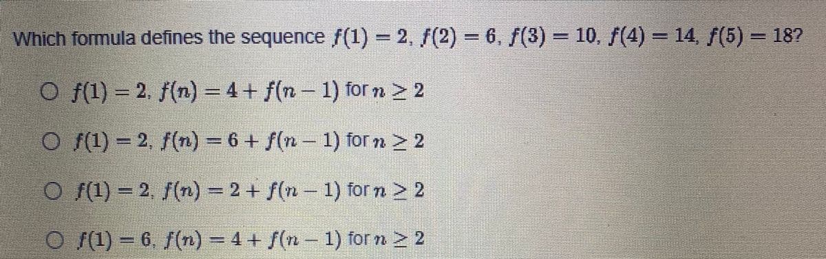 Which formula defines the sequence f(1) = 2, /(2)-6, f(3) = 10, f(4) = 14 f(5) = 18?
O f(1) = 2. f(n) = 4+ f(n- 1) for n > 2
O (1) = 2, f(n) = 6 + f(n – 1) for n > 2
O (1) = 2, f(n) = 2 + f(n -
1) forn > 2
O (1) = 6, /(n) = 4 + f(n- 1) for n > 2
