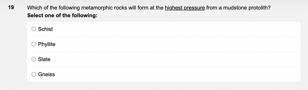 19
Which of the following metamorphic rocks will form at the highest pressure from a mudstone protolith?
Select one of the following:
Schist
Phyllite
Slate
Gneiss