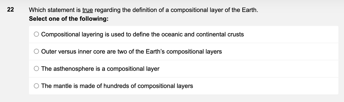 22
Which statement is true regarding the definition of a compositional layer of the Earth.
Select one of the following:
Compositional layering is used to define the oceanic and continental crusts
Outer versus inner core are two of the Earth's compositional layers
The asthenosphere is a compositional layer
The mantle is made of hundreds of compositional layers