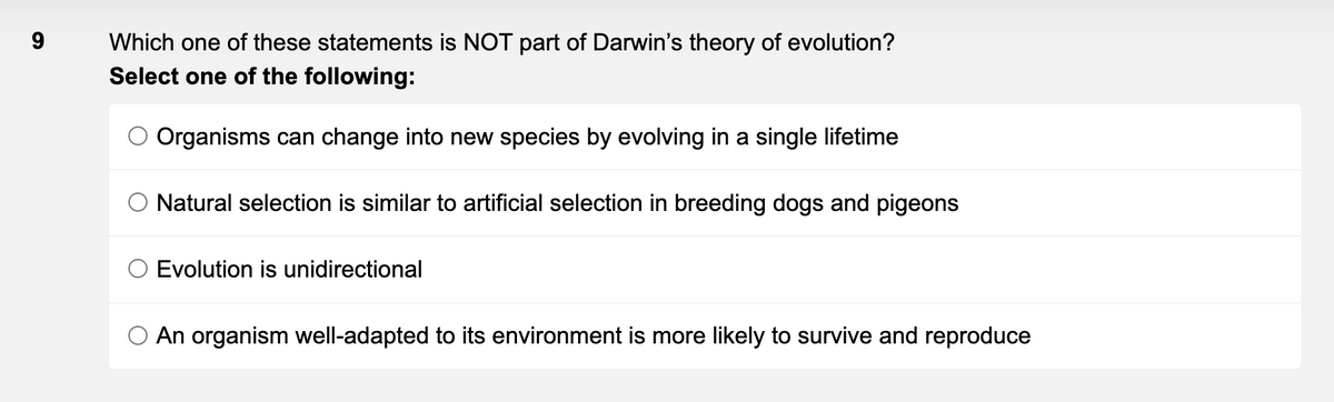 9
Which one of these statements is NOT part of Darwin's theory of evolution?
Select one of the following:
Organisms can change into new species by evolving in a single lifetime
Natural selection is similar to artificial selection in breeding dogs and pigeons
Evolution is unidirectional
O An organism well-adapted to its environment is more likely to survive and reproduce