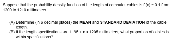 Suppose that the probability density function of the length of computer cables is f (x) = 0.1 from
1200 to 1210 millimeters.
(A) Determine (in 6 decimal places) the MEAN and STANDARD DEVIA TION of the cable
length.
(B) If the length specifications are 1195 <x< 1205 mllimeters, what proportion of cables is
within specifications?
