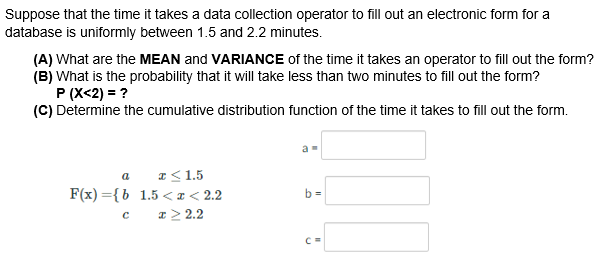 Suppose that the time it takes a data collection operator to fill out an electronic form for a
database is uniformly between 1.5 and 2.2 minutes.
(A) What are the MEAN and VARIANCE of the time it takes an operator to fill out the form?
(B) What is the probability that it will take less than two minutes to fill out the form?
P (X<2) = ?
(C) Determine the cumulative distribution function of the time it takes to fill out the form.
a I<1.5
F(x) ={b 1.5 <I< 2.2
I> 2.2
b =
