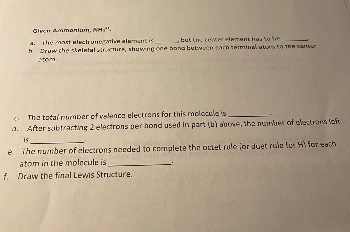 Given Ammonium, NHa*'.
but the center element has to be
The most electronegative element is
Draw the skeletal structure, showing one bond between each terminal atom to the center
а.
b.
atom.
С.
The total number of valence electrons for this molecule is
d.
After subtracting 2 electrons per bond used in part (b) above, the number of electrons left
is
e. The number of electrons needed to complete the octet rule (or duet rule for H) for each
atom in the molecule is
f. Draw the final Lewis Structure.
