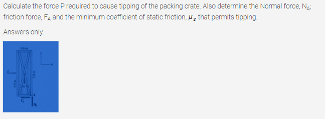 Calculate the force P required to cause tipping of the packing crate. Also determine the Normal force, Na;
friction force, FA and the minimum coefficient of static friction, W, that permits tipping.
Answers only.
