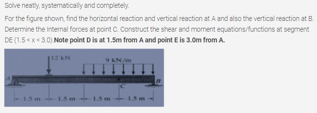 Solve neatly, systematically and completely.
For the figure shown, find the horizontal reaction and vertical reaction at A and also the vertical reaction at B.
Determine the Internal forces at point C. Construct the shear and moment equations/functions at segment
DE (1.5 < x< 3.0).Note point D is at 1.5m from A and point E is 3.0m from A.
112 kN
9 kN/m
1.5 m
1.5 m
1.5 m
1.5 m
