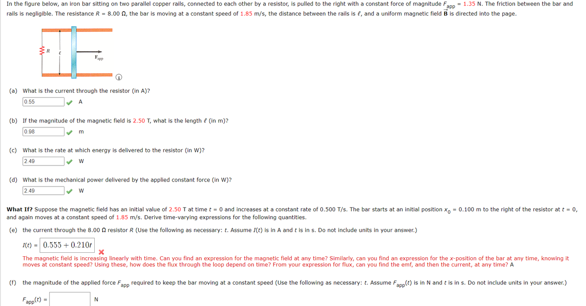 In the figure below, an iron bar sitting on two parallel copper rails, connected to each other by a resistor, is pulled to the right with a constant force of magnitude F = 1.35 N. The friction between the bar and
app
rails is negligible. The resistance R = 8.00 , the bar is moving at a constant speed of 1.85 m/s, the distance between the rails is e, and a uniform magnetic field B is directed into the page.
R
Fapp
(a) What is the current through the resistor (in A)?
0.55
A
(b) If the magnitude of the magnetic field is 2.50 T, what is the length (in m)?
0.98
m
(c) What is the rate at which energy is delivered to the resistor (in W)?
2.49
W
(d) What is the mechanical power delivered by the applied constant force (in W)?
2.49
W
What If? Suppose the magnetic field has an initial value of 2.50 T at time t = 0 and increases at a constant rate of 0.500 T/s. The bar starts at an initial position xo = 0.100 m to the right of the resistor at t = 0,
and again moves at a constant speed of 1.85 m/s. Derive time-varying expressions for the following quantities.
(e) the current through the 8.00 resistor R (Use the following as necessary: t. Assume I(t) is in A and t is in s. Do not include units in your answer.)
I(t) = 0.555+ 0.210t
X
The magnetic field is increasing linearly with time. Can you find an expression for the magnetic field at any time? Similarly, can you find an expression for the x-position of the bar at any time, knowing it
moves at constant speed? Using these, how does the flux through the loop depend on time? From your expression for flux, can you find the emf, and then the current, at any time? A
(f) the magnitude of the applied force F₂
app
required to keep the bar moving at a constant speed (Use the following as necessary: t. Assume Fapp(t) is in N and t is in s. Do not include units in your answer.)
Fapp (t)
N