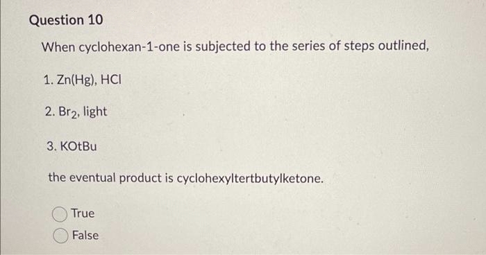 Question 10
When cyclohexan-1-one is subjected to the series of steps outlined,
1. Zn(Hg), HCI
2. Br₂, light
3. KOtBu
the eventual product is cyclohexyltertbutylketone.
True
False