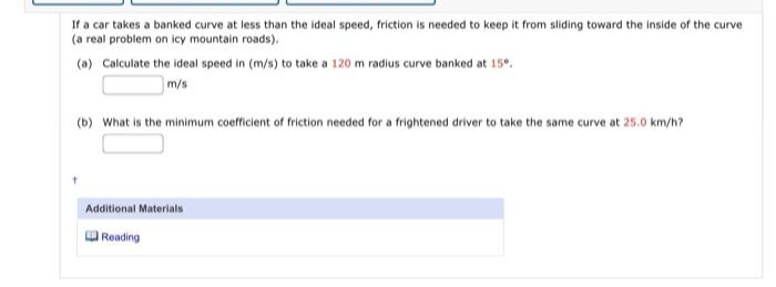 If a car takes a banked curve at less than the ideal speed, friction is needed to keep it from sliding toward the inside of the curve
(a real problem on icy mountain roads).
(a) Calculate the ideal speed in (m/s) to take a 120 m radius curve banked at 15⁰.
m/s
(b) What is the minimum coefficient of friction needed for a frightened driver to take the same curve at 25.0 km/h?
Additional Materials
Reading