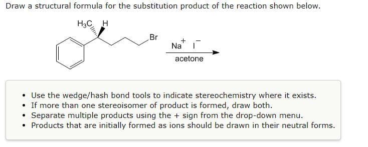 Draw a structural formula for the substitution product of the reaction shown below.
H3C H
Br
+
ī
acetone
• Use the wedge/hash bond tools to indicate stereochemistry where it exists.
●
If more than one stereoisomer of product is formed, draw both.
●
Separate multiple products using the + sign from the drop-down menu.
• Products that are initially formed as ions should be drawn in their neutral forms.
Na