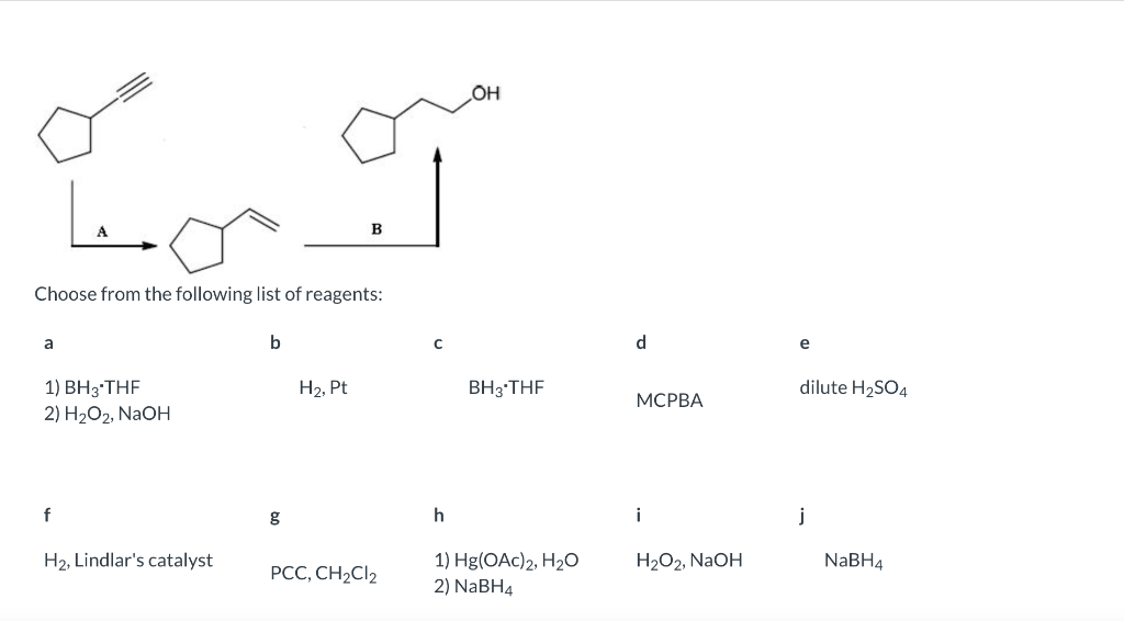 آمین
A
B
Choose from the following list of reagents:
a
b
1) BH 3 THF
H₂, Pt
2) H2O2, NaOH
f
H₂, Lindlar's catalyst
g
PCC, CH2Cl2
OH
BH3-THF
h
1) Hg(OAC)2, H2O
2) NB4
d
MCPBA
i
H₂O2, NaOH
e
dilute H₂SO4
j
NaBH4