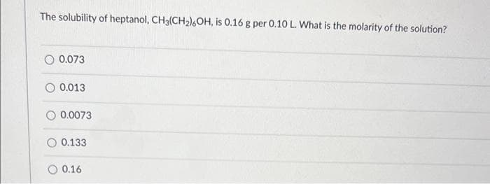 The solubility of heptanol, CH3(CH₂)6OH, is 0.16 g per 0.10 L. What is the molarity of the solution?
0.073
0.013
0.0073
0.133
0.16