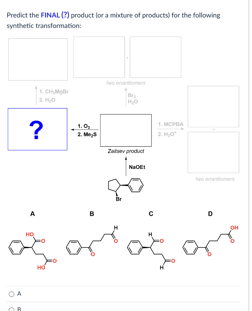 Predict the FINAL (?) product (or a mixture of products) for the following
synthetic transformation:
two enantiomers
1. CH₂MgBr
2. H₂O
Br₂
H₂O
+
Zaitsev product
NaOEt
two enantiomers
20
Br
D
OH
O A
OB
?
A
HO
HO
1.03
2. Me₂S
B
H
с
H
1. MCPBA
2. H₂O*