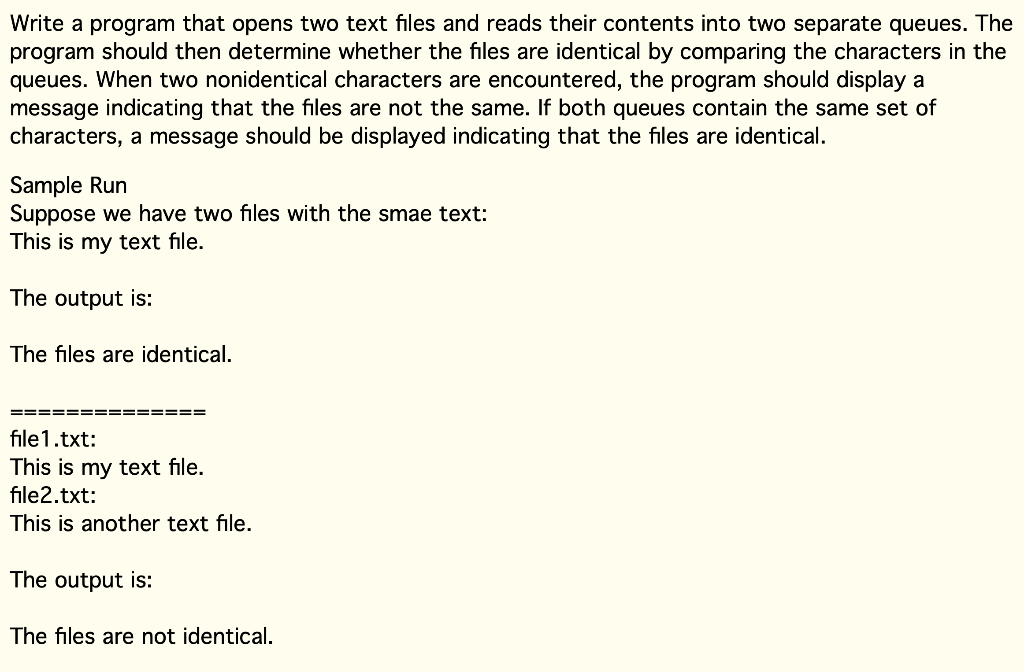 Write a program that opens two text files and reads their contents into two separate queues. The
program should then determine whether the files are identical by comparing the characters in the
queues. When two nonidentical characters are encountered, the program should display a
message indicating that the files are not the same. If both queues contain the same set of
characters, a message should be displayed indicating that the files are identical.
Sample Run
Suppose we have two files with the smae text:
This is my text file.
The output is:
The files are identical.
==
file1.txt:
This is my text file.
file2.txt:
This is another text file.
The output is:
The files are not identical.