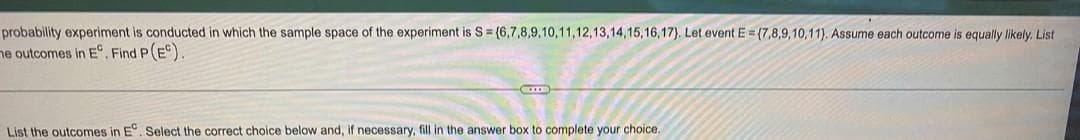 probability experiment is conducted in which the sample space of the experiment is S = (6,7,8,9,10,11,12,13,14,15,16,17). Let event E=(7,8,9,10,11). Assume each outcome is equally likely. List
he outcomes in E. Find P(E).
CODE
List the outcomes in E. Select the correct choice below and, if necessary, fill in the answer box to complete your choice.
