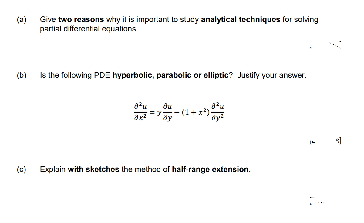 (a)
Give two reasons why it is important to study analytical techniques for solving
partial differential equations.
(b)
Is the following PDE hyperbolic, parabolic or elliptic? Justify your answer.
²
²u ди
əx²
= y (1+x²).
ду
дуг
(c)
Explain with sketches the method of half-range extension.
ง,
s]
: