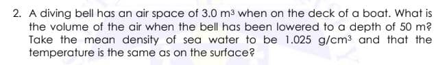 2. A diving bell has an air space of 3.0 m3 when on the deck of a boat. What is
the volume of the air when the bell has been lowered to a depth of 50 m?
Take the mean density of sea water to be 1.025 g/cm3 and that the
temperature is the same as on the surface?
