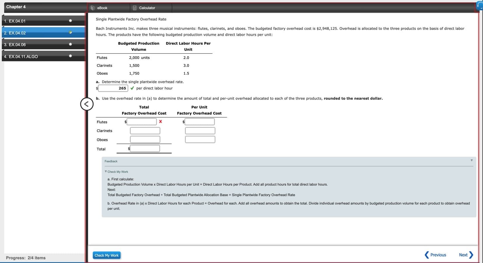 Chapter 4
E Calculator
eBook
Single Plantwide Factory Overhead Rate
1. EX.04.01
Bach Instruments Inc. makes three musical instruments: flutes, clarinets, and oboes. The budgeted factory overhead cost is $2,948,125. Overhead is allocated to the three products on the basis of direct labor
2. EX.04.02
hours. The products have the following budgeted production volume and direct labor hours per unit:
Direct Labor Hours Per
Budgeted Production
3. EX.04.06
Unit
Volume
4. EX.04.11.ALGO
Flutes
2,000 units
2.0
1,500
Clarinets
3.0
Oboes
1,750
1.5
a. Determine the single plantwide overhead rate.
V per direct labor hour
265
b. Use the overhead rate in (a) to determine the amount of total and per-unit overhead allocated to each of the three products, rounded to the nearest dollar.
Per Unit
Total
Factory Overhead Cost
Factory Overhead Cost
Flutes
Clarinets
Oboes
Total
Feedback
V Check My Work
a. First calculate:
Budgeted Production Volume x Direct Labor Hours per Unit = Direct Labor Hours per Product. Add all product hours for total direct labor hours.
Next:
Total Budgeted Factory Overhead + Total Budgeted Plantwide Allocation Base = Single Plantwide Factory Overhead Rate
b. Overhead Rate in (a) x Direct Labor Hours for each Product = Overhead for each. Add all overhead amounts to obtain the total. Divide individual overhead amounts by budgeted production volume for each product to obtain overhead
per unit.
Next>
Previous
Check My Work
Progress: 2/4 items
