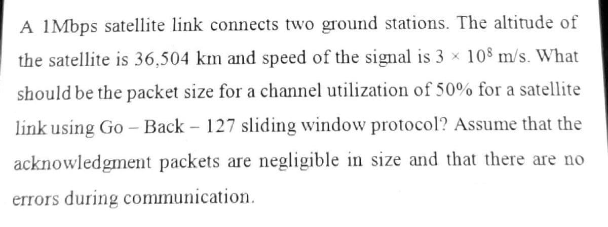A 1Mbps satellite link connects two ground stations. The altitude of
the satellite is 36,504 km and speed of the signal is 3 × 108 m/s. What
should be the packet size for a channel utilization of 50% for a satellite
link using Go – Back - 127 sliding window protocol? Assume that the
acknowledgment packets are negligible in size and that there are no
errors during communication.
