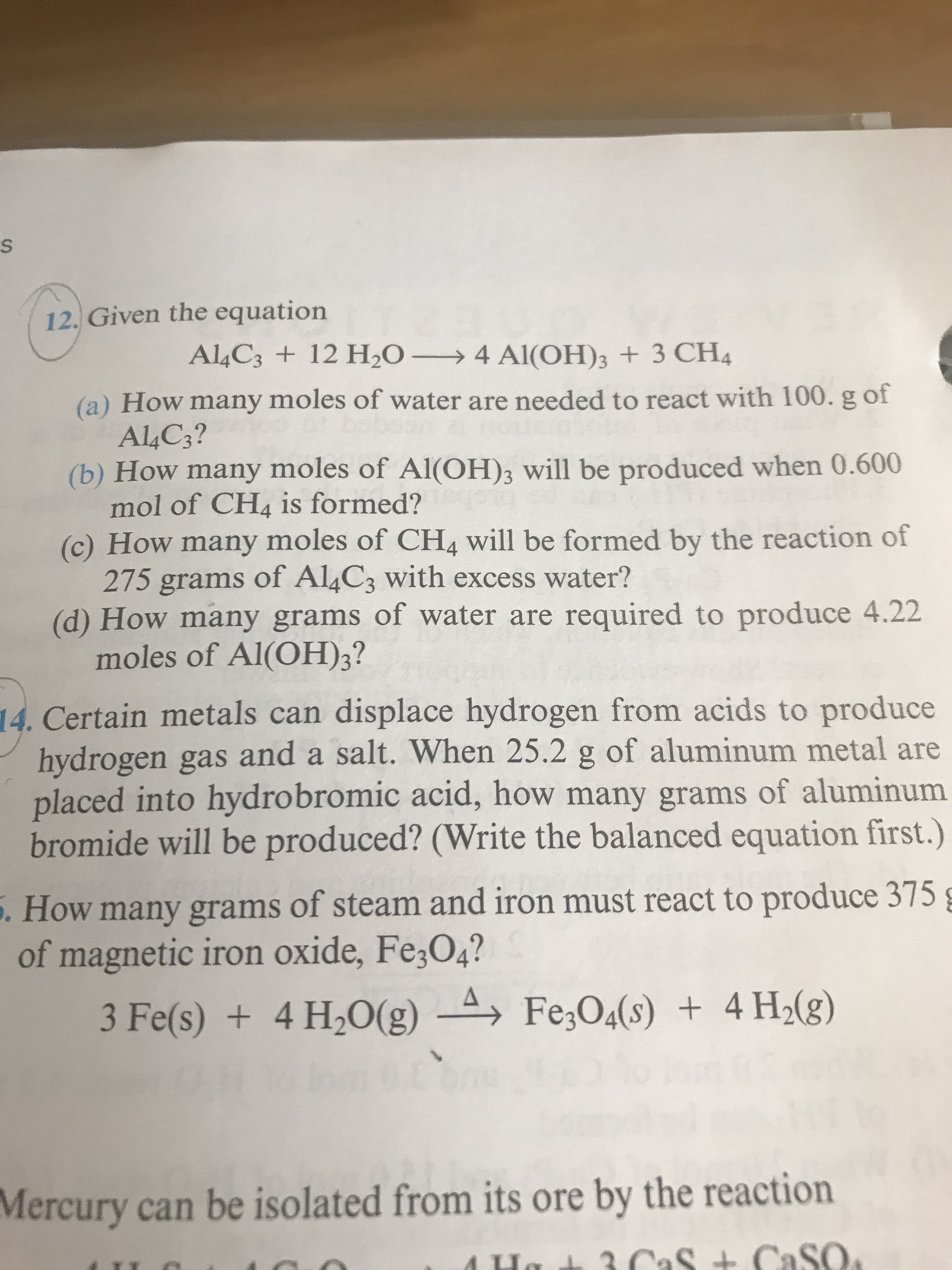 12, Given the equation
Al,C3 + 12 H2O-→ 4 Al(OH)3 + 3 CH,
(a) How many moles of water are needed to react with 100. g of
(b) How many moles of Al(OH)s will be produced when 0.600
(c) How many moles of CH4 will be formed by the reaction of
(d) How many grams of water are required to produce 4.22
A4C3?
mol of CH4 is formed?
275 grams of Al4C3 with excess water?
moles of Al(OH)3?
Certain metals can displace hydrogen from acids to produce
hydrogen gas and a salt. When 25.2 g of aluminum metal are
placed into hydrobromic acid, how many grams of aluminum
bromide will be produced? (Write the balanced equation first.)
14.
.
How many grams of steam and iron must react to produce 375
of magnetic iron oxide, Fe,04?
Mercury can be isolated from its ore by the reaction
