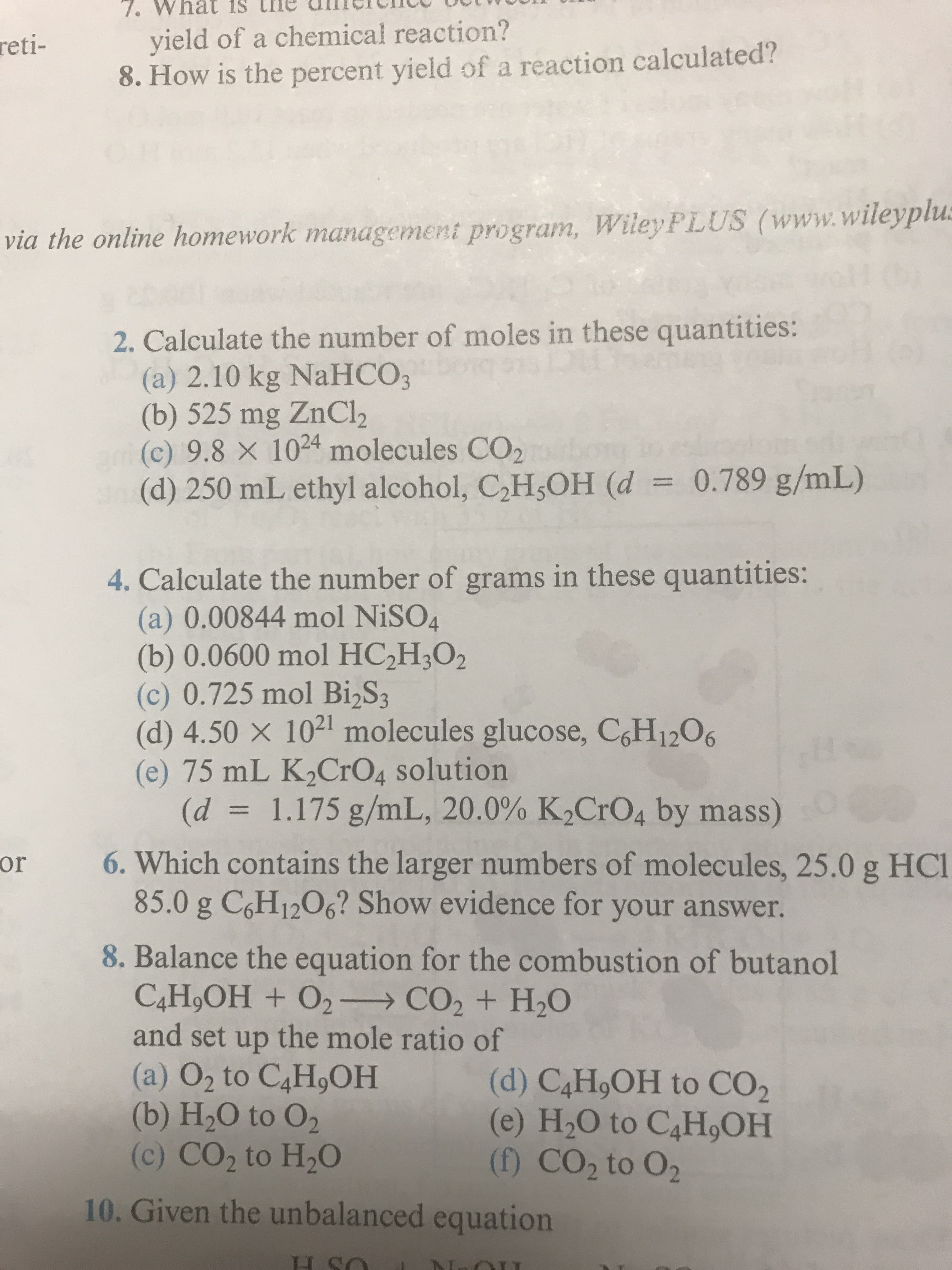 Wh
yield of a chemical reaction?
8. How is the percent yield of a reaction calculated?
reti
via the online homework management program, Wiley PLUS www.wileyplu
2. Calculate the number of moles in these quantities:
(a) 2.10 kg NaHCO3
(b) 525 mg ZnCl2
(c) 9.8 × 1024 molecules CO2
(d) 250 mL ethyl alcohol, C2H3OH (d = 0.789 g/mL)
4. Calculate the number of grams in these quantities:
(a) 0.00844 mol NiSO4
(b) 0.0600 mol HC2H,O2
(c) 0.725 mol Bi2S3
(d) 4.50 x 1021 molecules glucose, CH1206
(e) 75 mL K2CrO4 solution
(d-_ 1.175 g/mL, 20.0% K2CrO4 by mass)
or 6. Which contains the larger numbers of molecules, 25.0 g HCl
85.0 g C,H1206? Show evidence for your answer.
8. Balance the equation for the combustion of butanol
and set up the mole ratio of
(a) O2 to C4HOH(d) C4HoOH to CO2
(b) H20 to 02
(c) CO2 to H20
(e) H20 to C4H,OH
(f) CO2 to 02
10. Given the unbalanced equation
