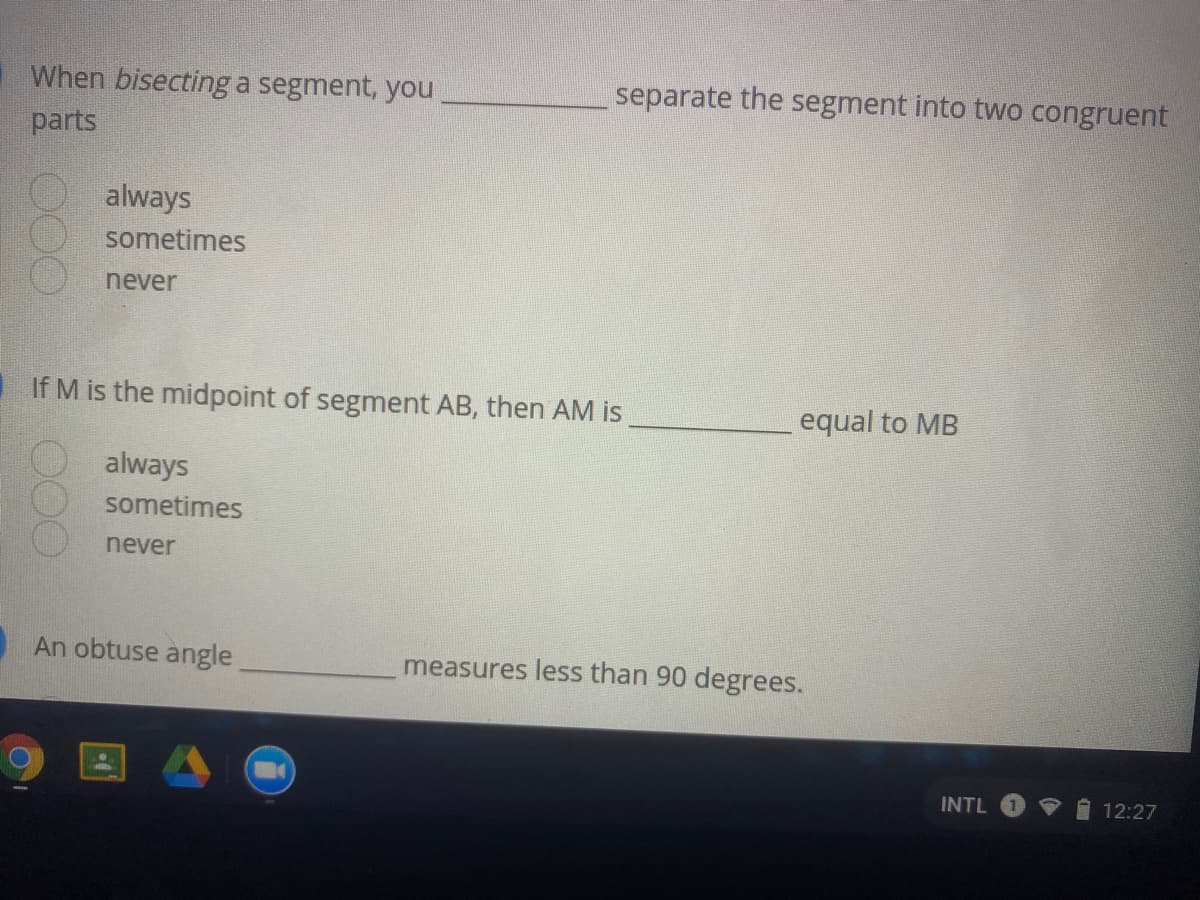 When bisecting a segment, you
separate the segment into two congruent
parts
always
sometimes
never
If M is the midpoint of segment AB, then AM is
equal to MB
always
sometimes
never
An obtuse angle
measures less than 90 degrees.
INTL
12:27
